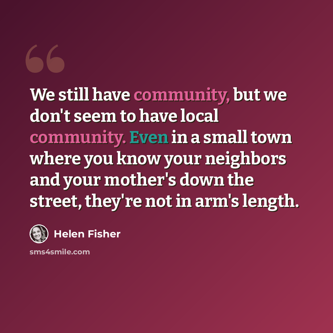 “We still have community, but we don't seem to have local community. Even in a small town where you know your neighbors and your mother's down the street, they're not in arm's length.” quote by Helen Fisher