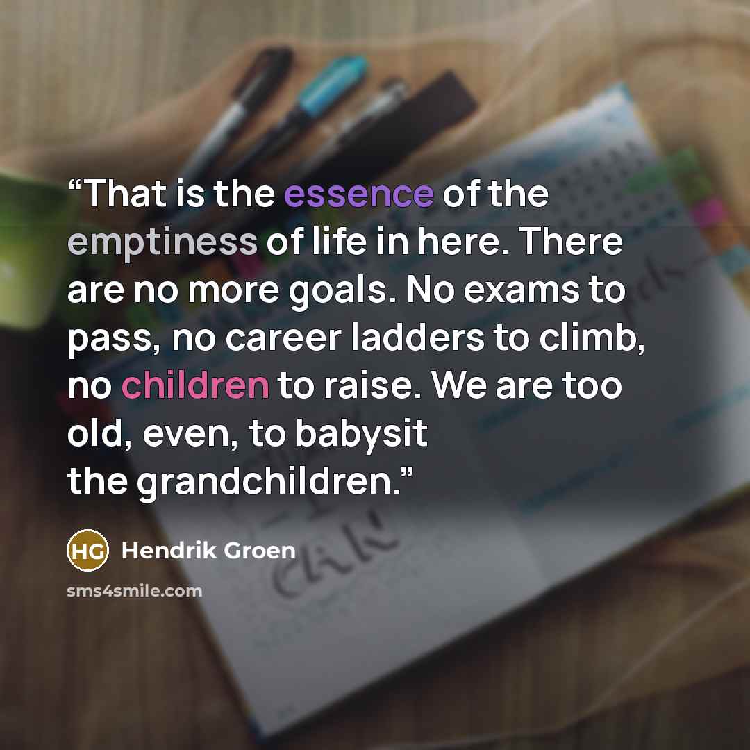“That is the essence of the emptiness of life in here. There are no more goals. No exams to pass, no career ladders to climb, no children to raise. We are too old, even, to babysit the grandchildren.” quote by Hendrik Groen