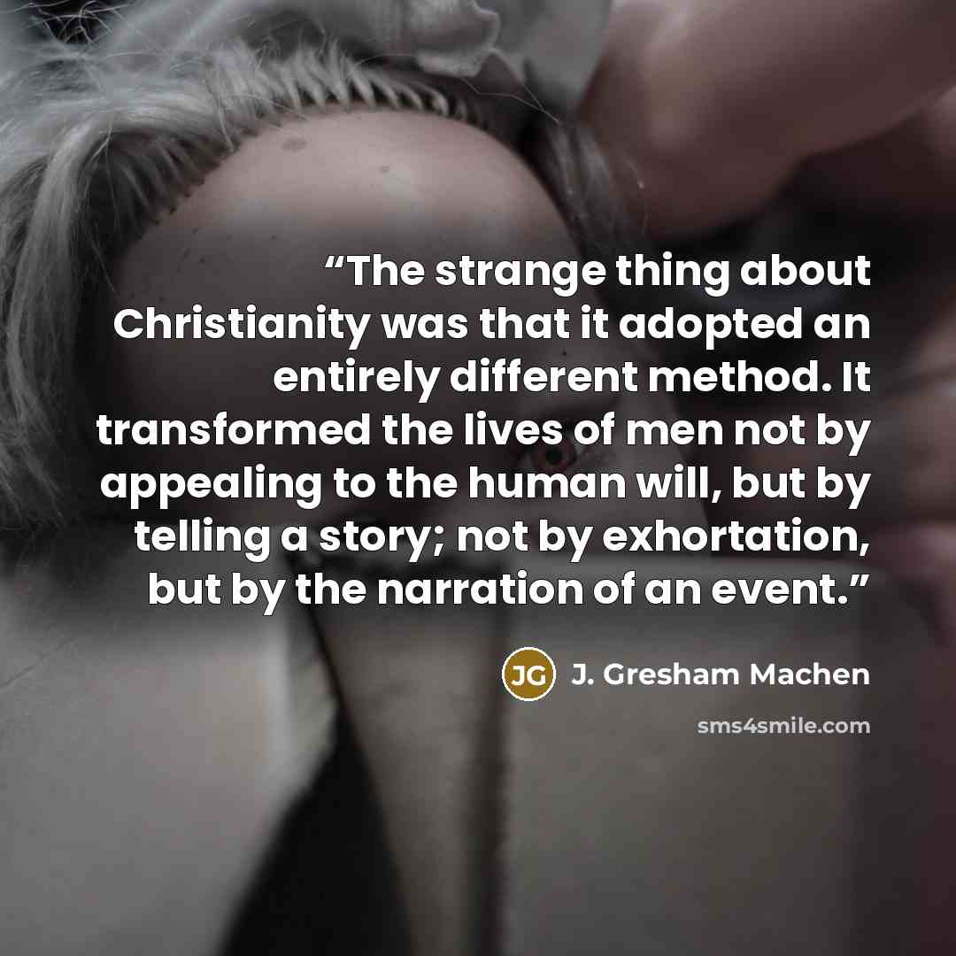 “The strange thing about Christianity was that it adopted an entirely different method. It transformed the lives of men not by appealing to the human will, but by telling a story; not by exhortation, but by the narration of an event.” quote by J. Gresham Machen