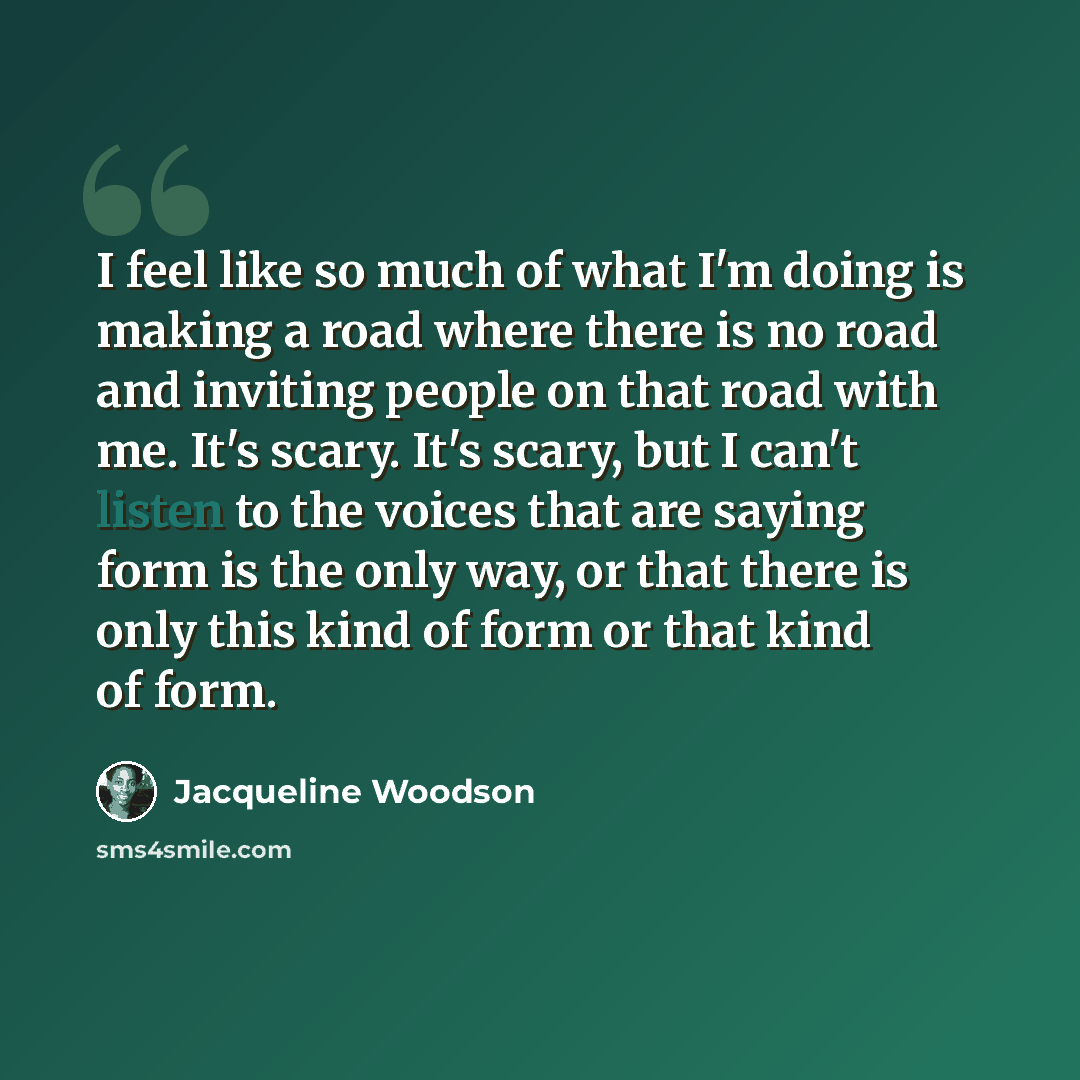 “I feel like so much of what I'm doing is making a road where there is no road and inviting people on that road with me. It's scary. It's scary, but I can't listen to the voices that are saying form is the only way, or that there is only this kind of form or that kind of form.” quote by Jacqueline Woodson