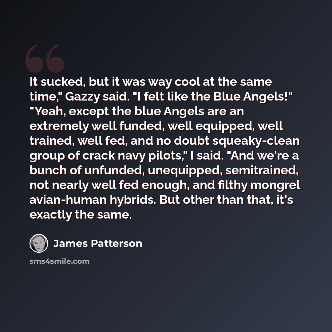 “It sucked, but it was way cool at the same time," Gazzy said. "I felt like the Blue Angels!" "Yeah, except the blue Angels are an extremely well funded, well equipped, well trained, well fed, and no doubt squeaky-clean group of crack navy pilots," I said. "And we're a bunch of unfunded…” quote by James Patterson