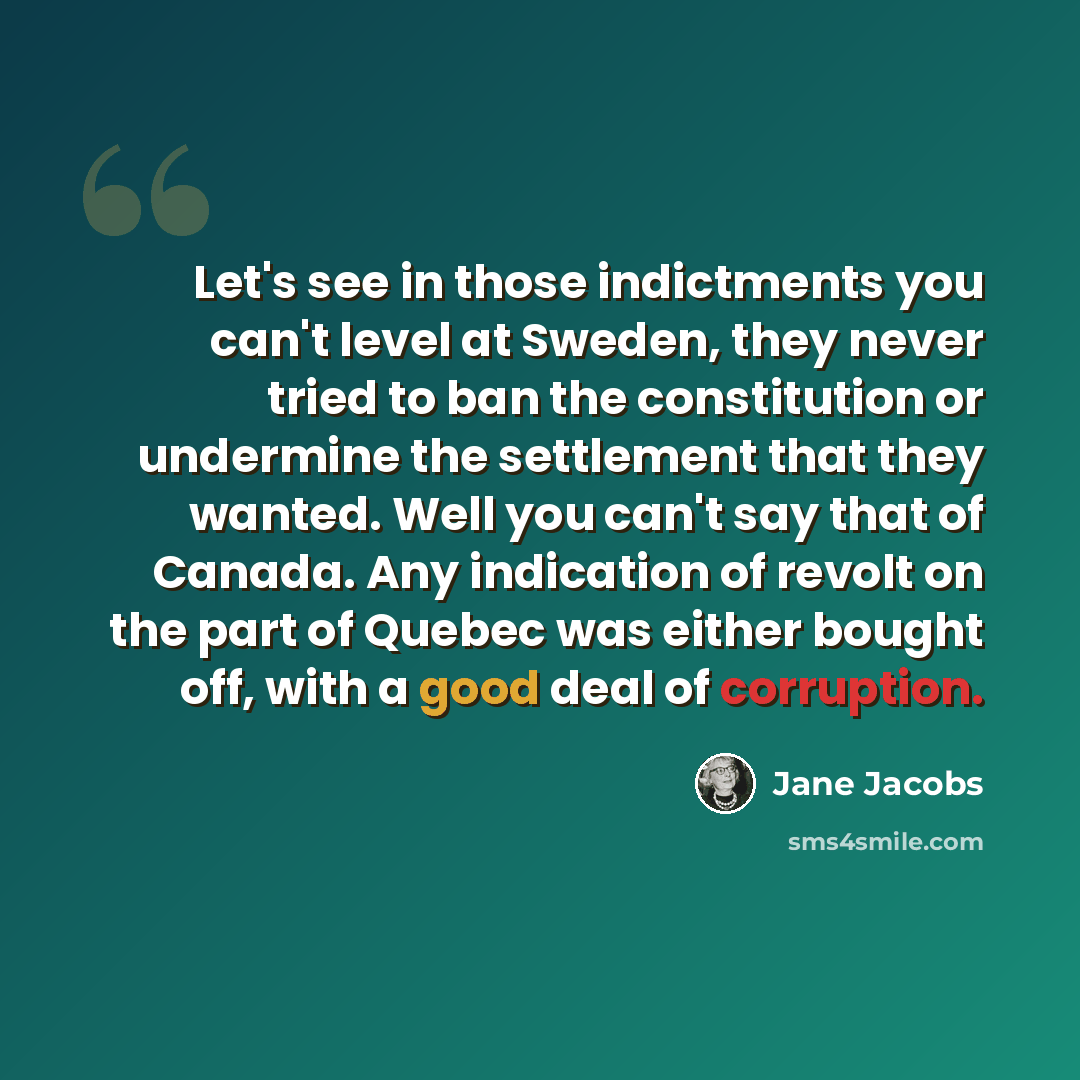 “Let's see in those indictments you can't level at Sweden, they never tried to ban the constitution or undermine the settlement that they wanted. Well you can't say that of Canada. Any indication of revolt on the part of Quebec was either bought off, with a good deal of corruption.” quote by Jane Jacobs