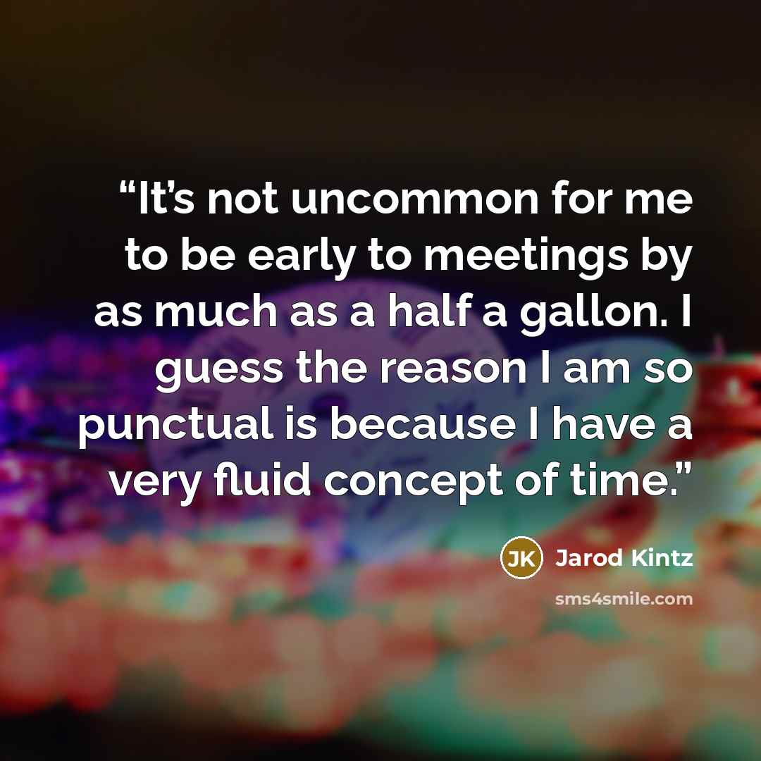 “It’s not uncommon for me to be early to meetings by as much as a half a gallon. I guess the reason I am so punctual is because I have a very fluid concept of time.” quote by Jarod Kintz