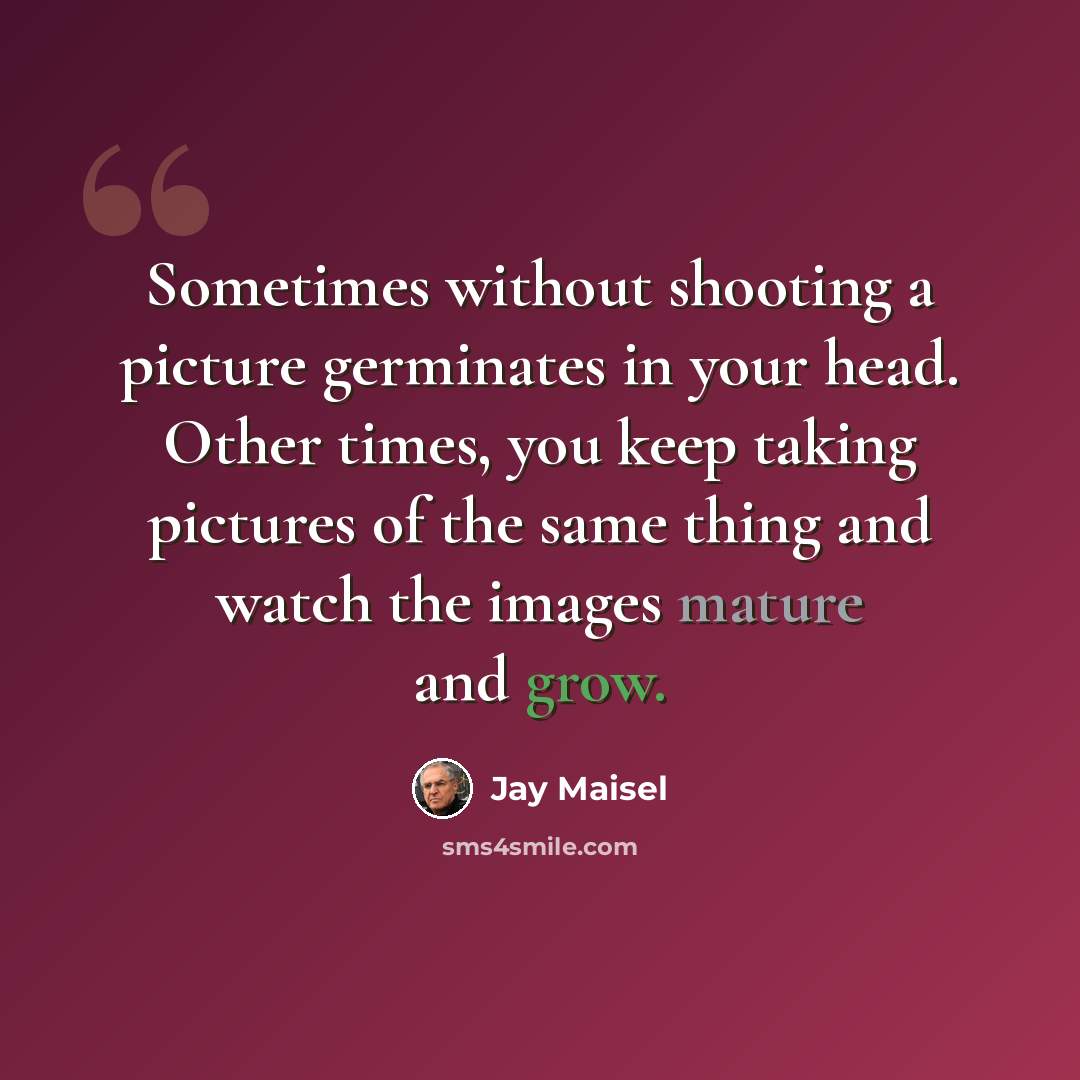 “Sometimes without shooting a picture germinates in your head. Other times, you keep taking pictures of the same thing and watch the images mature and grow.” quote by Jay Maisel