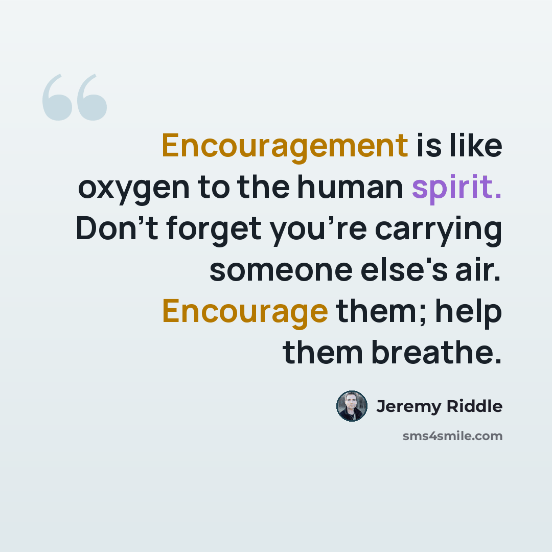 “Encouragement is like oxygen to the human spirit. Don't forget you're carrying someone else's air. Encourage them; help them breathe.” quote by Jeremy Riddle