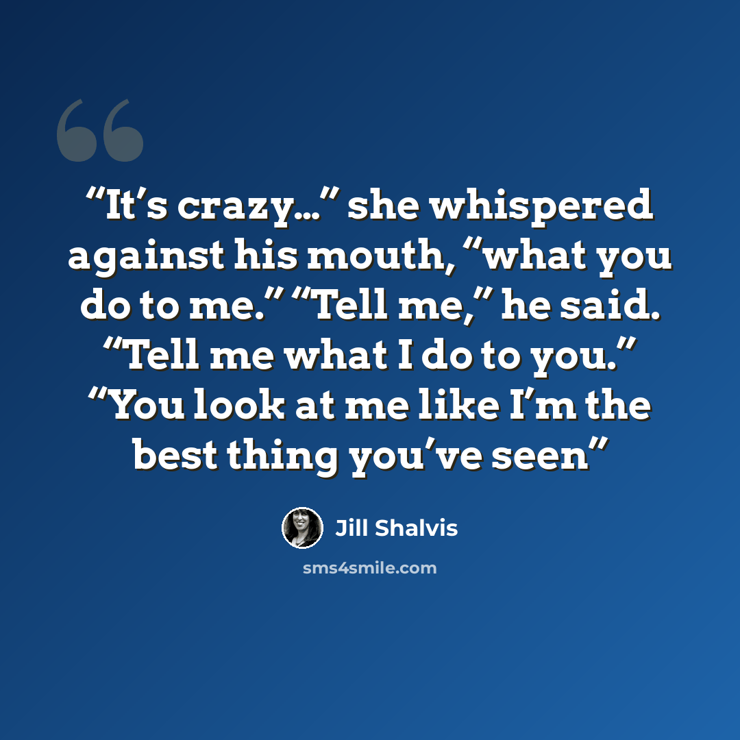 “It’s crazy…” she whispered against his mouth, “what you do to me.” “Tell me,” he said. “Tell me what I do to you.” “You look at me like I’m the best thing you’ve seen” quote by Jill Shalvis