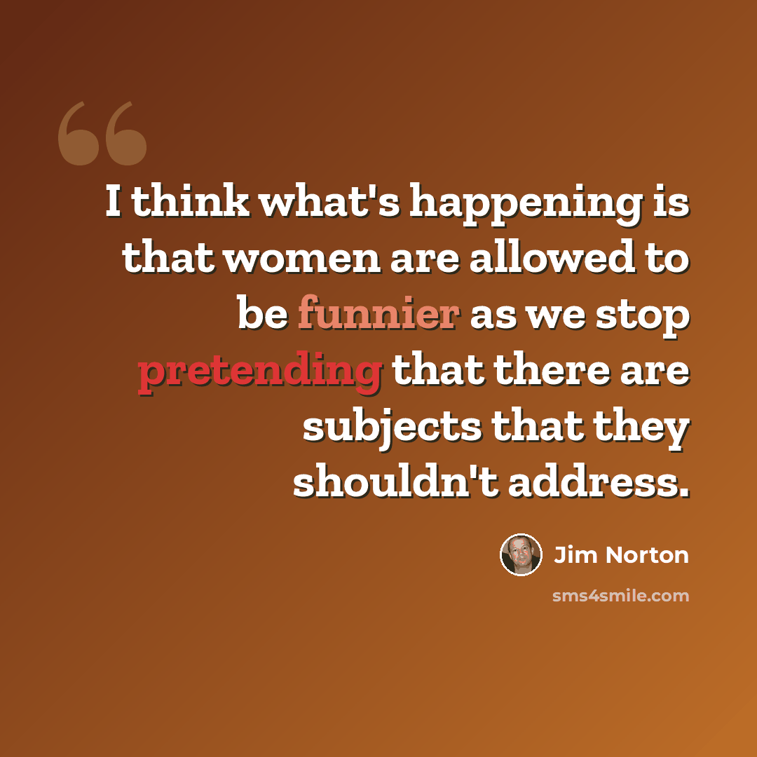 “I think what's happening is that women are allowed to be funnier as we stop pretending that there are subjects that they shouldn't address.” quote by Jim Norton