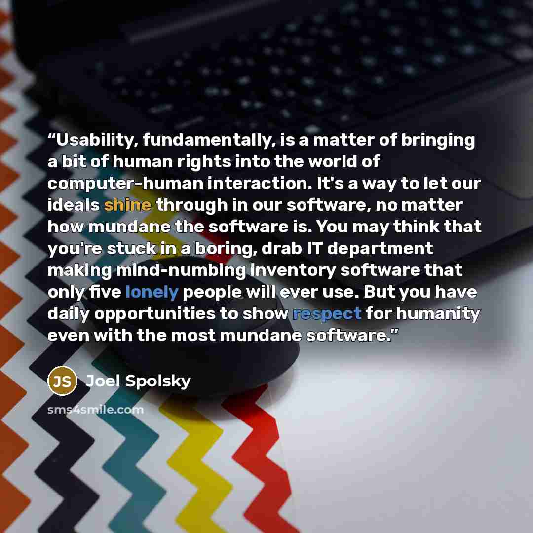 “Usability, fundamentally, is a matter of bringing a bit of human rights into the world of computer-human interaction. It's a way to let our ideals shine through in our software, no matter how mundane the software is. You may think that you're stuck in a boring, drab IT department making…” quote by Joel Spolsky