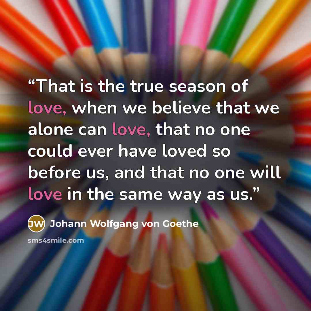 “That is the true season of love, when we believe that we alone can love, that no one could ever have loved so before us, and that no one will love in the same way as us.” quote by Johann Wolfgang von Goethe