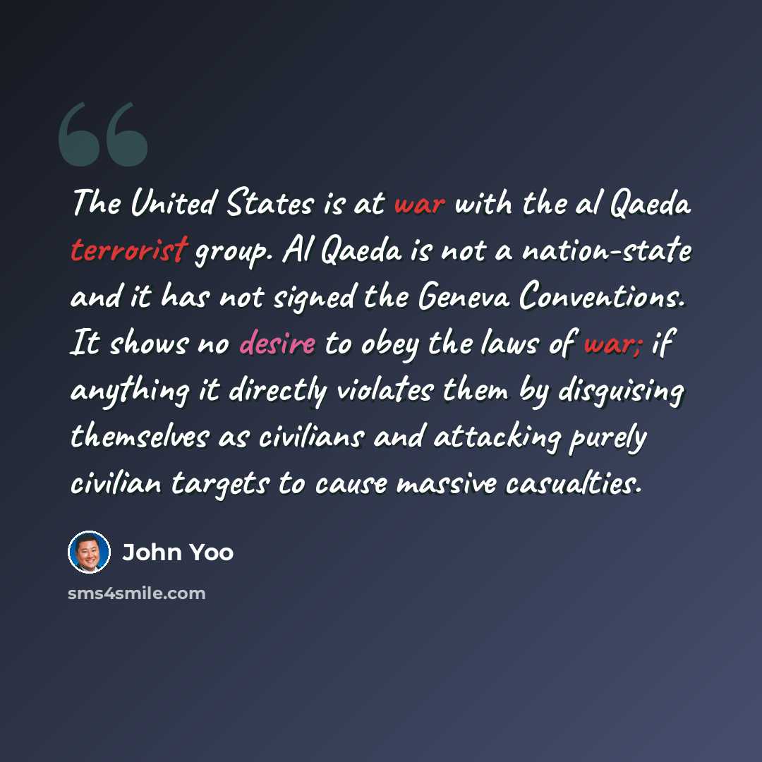 “The United States is at war with the al Qaeda terrorist group. Al Qaeda is not a nation-state and it has not signed the Geneva Conventions. It shows no desire to obey the laws of war; if anything it directly violates them by disguising themselves as civilians and attacking purely civilian targets…” quote by John Yoo