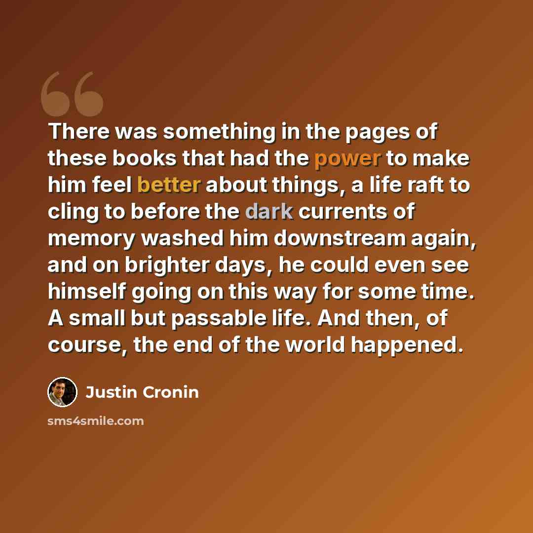 “There was something in the pages of these books that had the power to make him feel better about things, a life raft to cling to before the dark currents of memory washed him downstream again, and on brighter days, he could even see himself going on this way for some time. A small but passable…” quote by Justin Cronin