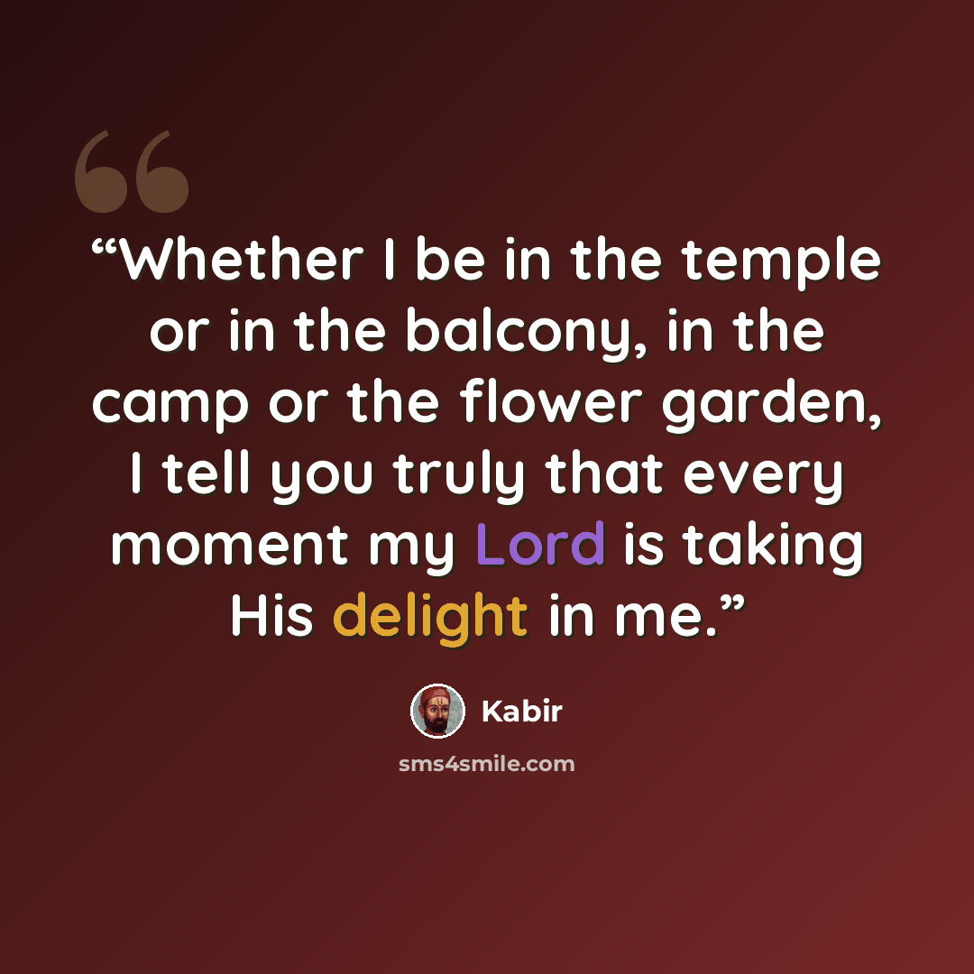 “Whether I be in the temple or in the balcony, in the camp or the flower garden, I tell you truly that every moment my Lord is taking His delight in me.” quote by Kabir
