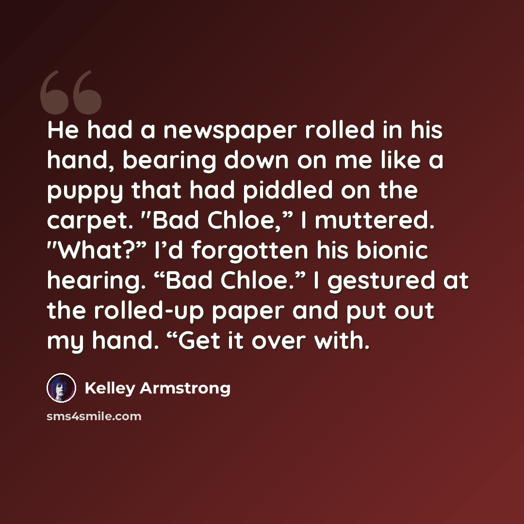 “He had a newspaper rolled in his hand, bearing down on me like a puppy that had piddled on the carpet. "Bad Chloe,” I muttered. "What?” I’d forgotten his bionic hearing. “Bad Chloe.” I gestured at the rolled-up paper and put out my hand. “Get it over with.” quote by Kelley Armstrong