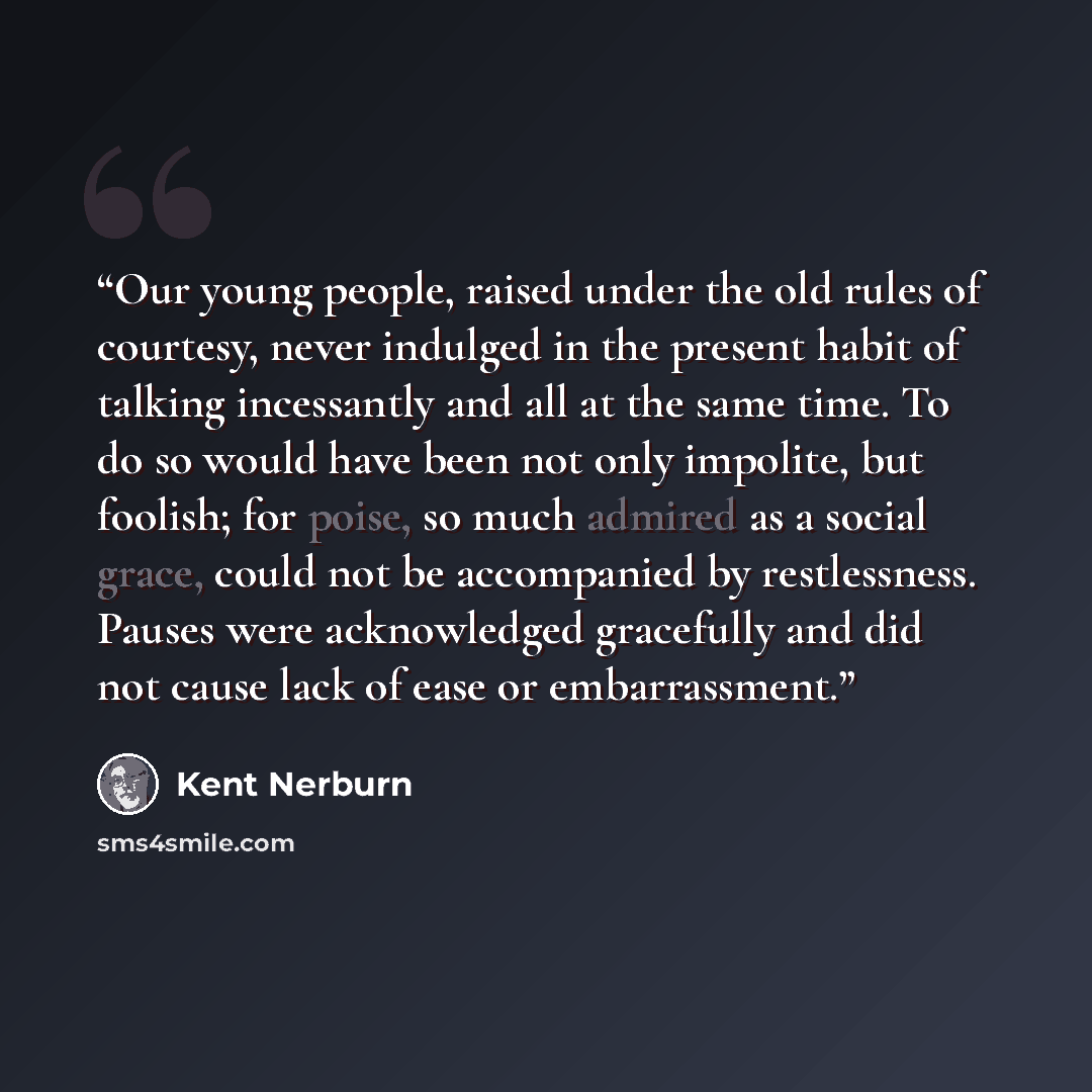 “Our young people, raised under the old rules of courtesy, never indulged in the present habit of talking incessantly and all at the same time. To do so would have been not only impolite, but foolish; for poise, so much admired as a social grace, could not be accompanied by restlessness. Pauses…” quote by Kent Nerburn