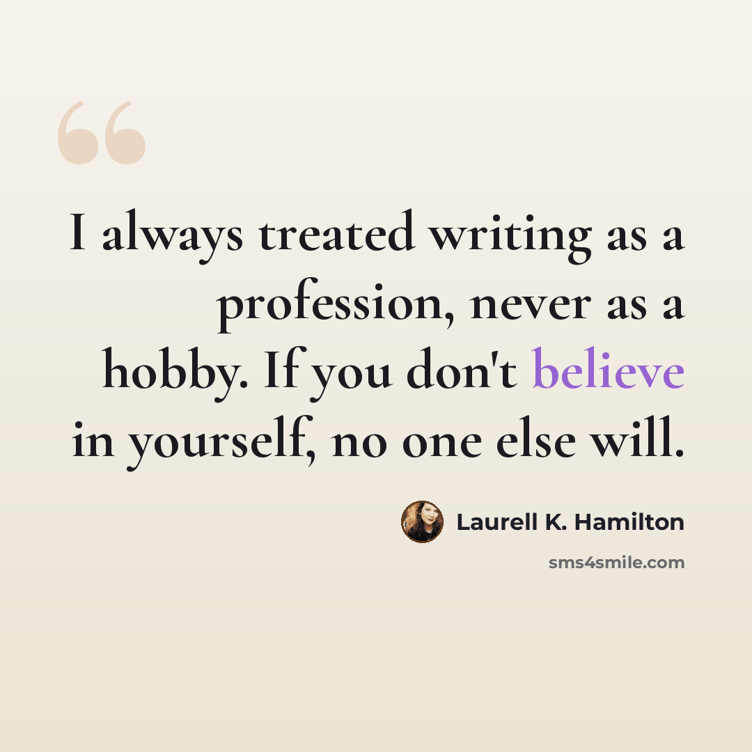 “I always treated writing as a profession, never as a hobby. If you don't believe in yourself, no one else will.” quote by Laurell K. Hamilton