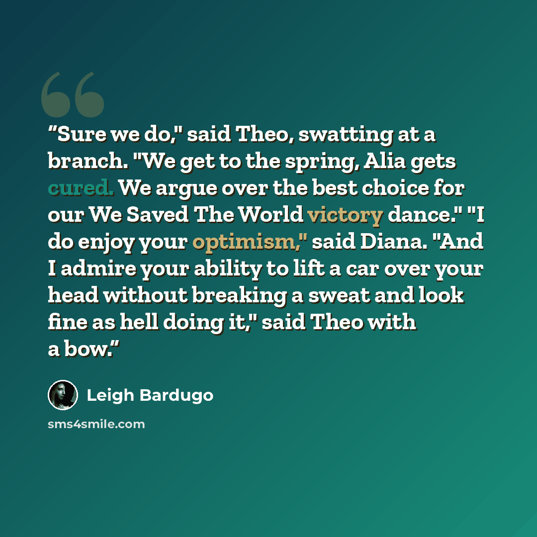 “Sure we do," said Theo, swatting at a branch. "We get to the spring, Alia gets cured. We argue over the best choice for our We Saved The World victory dance." "I do enjoy your optimism," said Diana. "And I admire your ability to lift a car over your head without breaking a sweat and look fine as…” quote by Leigh Bardugo