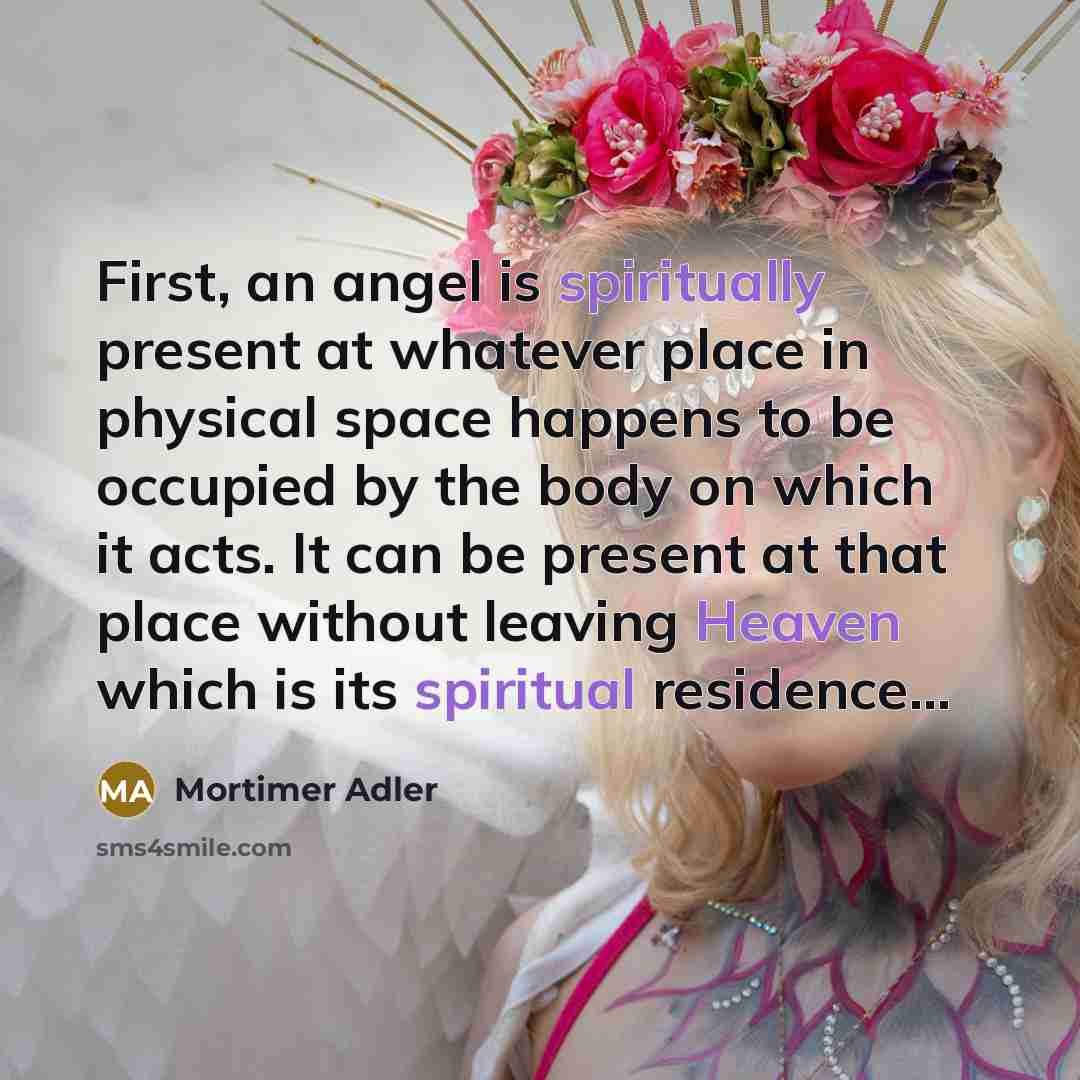 “First, an angel is spiritually present at whatever place in physical space happens to be occupied by the body on which it acts. It can be present at that place without leaving Heaven which is its spiritual residence...” quote by Mortimer Adler