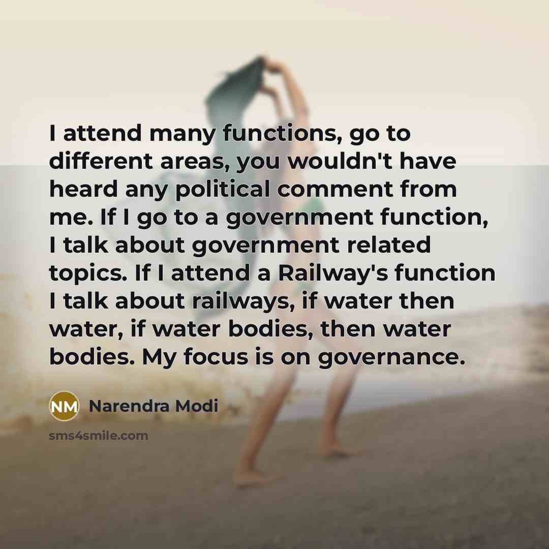“I attend many functions, go to different areas, you wouldn't have heard any political comment from me. If I go to a government function, I talk about government related topics. If I attend a Railway's function I talk about railways, if water then water, if water bodies, then water bodies. My focus…” quote by Narendra Modi