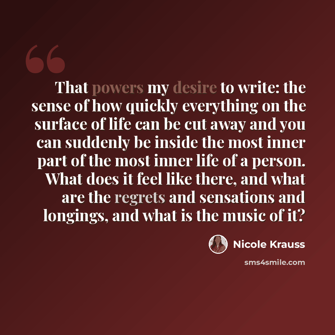 “That powers my desire to write: the sense of how quickly everything on the surface of life can be cut away and you can suddenly be inside the most inner part of the most inner life of a person. What does it feel like there, and what are the regrets and sensations and longings, and what is the…” quote by Nicole Krauss