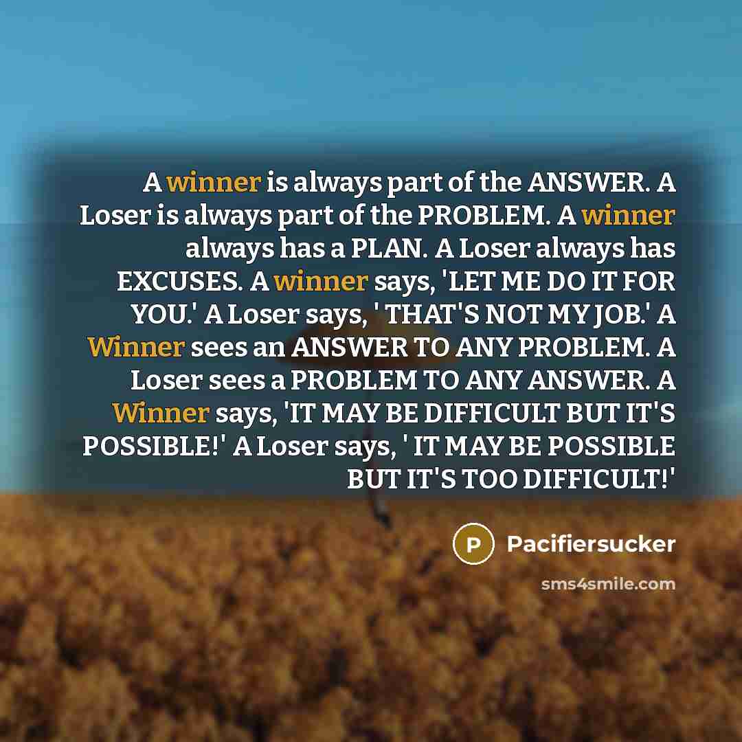 “A winner is always part of the ANSWER. A Loser is always part of the PROBLEM. A winner always has a PLAN. A Loser always has EXCUSES. A winner says, 'LET ME DO IT FOR YOU.' A Loser says, ' THAT'S NOT MY JOB.' A Winner sees an ANSWER TO ANY PROBLEM. A Loser sees a PROBLEM TO ANY ANSWER. A Winner…” quote by Pacifiersucker