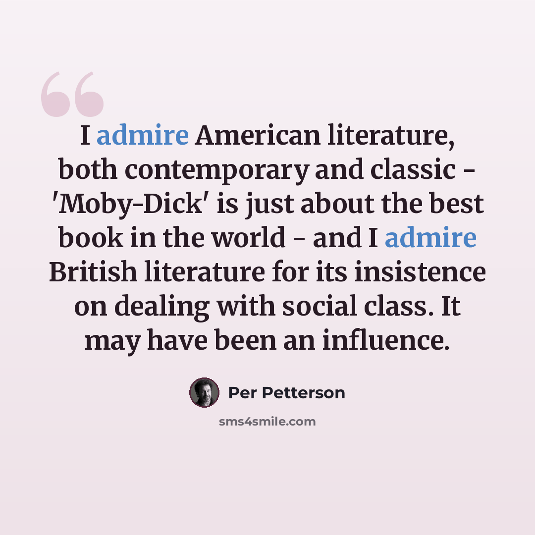 “I admire American literature, both contemporary and classic - 'Moby-Dick' is just about the best book in the world - and I admire British literature for its insistence on dealing with social class. It may have been an influence.” quote by Per Petterson