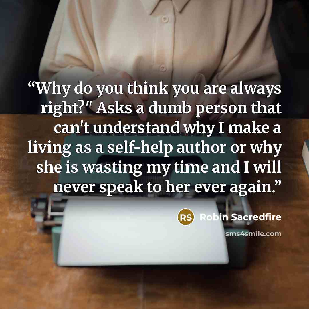 “Why do you think you are always right?" Asks a dumb person that can't understand why I make a living as a self-help author or why she is wasting my time and I will never speak to her ever again.” quote by Robin Sacredfire
