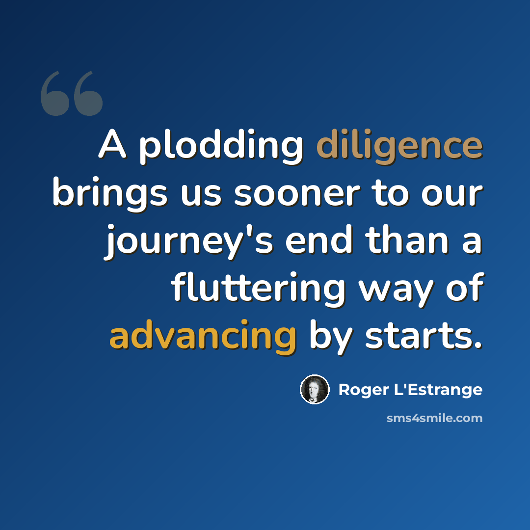 “A plodding diligence brings us sooner to our journey's end than a fluttering way of advancing by starts.” quote by Roger L'Estrange