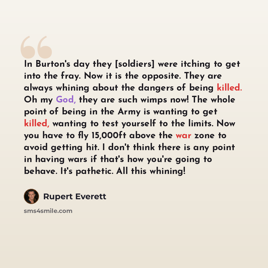 “In Burton's day they [soldiers] were itching to get into the fray. Now it is the opposite. They are always whining about the dangers of being killed. Oh my God, they are such wimps now! The whole point of being in the Army is wanting to get killed, wanting to test yourself to the limits. Now you…” quote by Rupert Everett