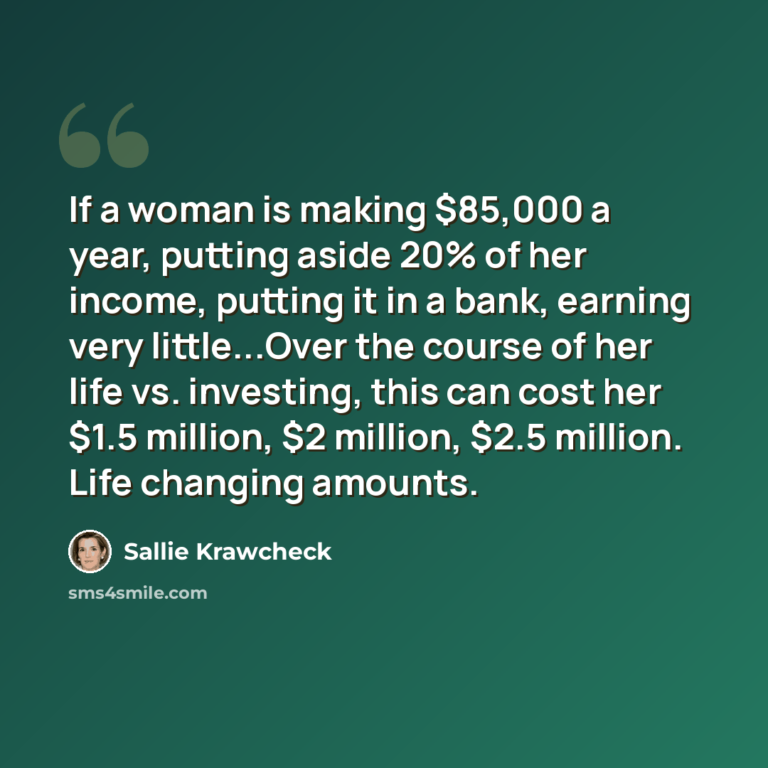 “If a woman is making $85,000 a year, putting aside 20% of her income, putting it in a bank, earning very little...Over the course of her life vs. investing, this can cost her $1.5 million, $2 million, $2.5 million. Life changing amounts.” quote by Sallie Krawcheck