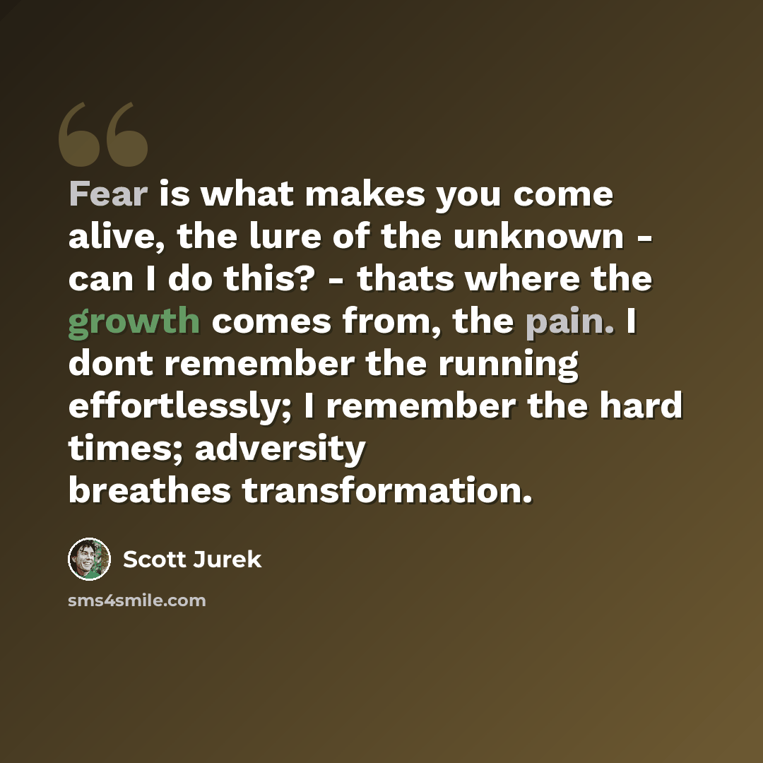 “Fear is what makes you come alive, the lure of the unknown - can I do this? - thats where the growth comes from, the pain. I dont remember the running effortlessly; I remember the hard times; adversity breathes transformation.” quote by Scott Jurek