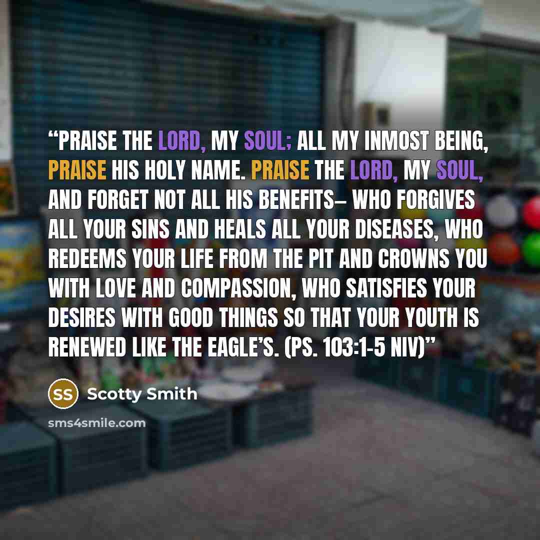 “Praise the Lord, my soul; all my inmost being, praise his holy name. Praise the Lord, my soul, and forget not all his benefits— who forgives all your sins and heals all your diseases, who redeems your life from the pit and crowns you with love and compassion, who satisfies your desires with good…” quote by Scotty Smith