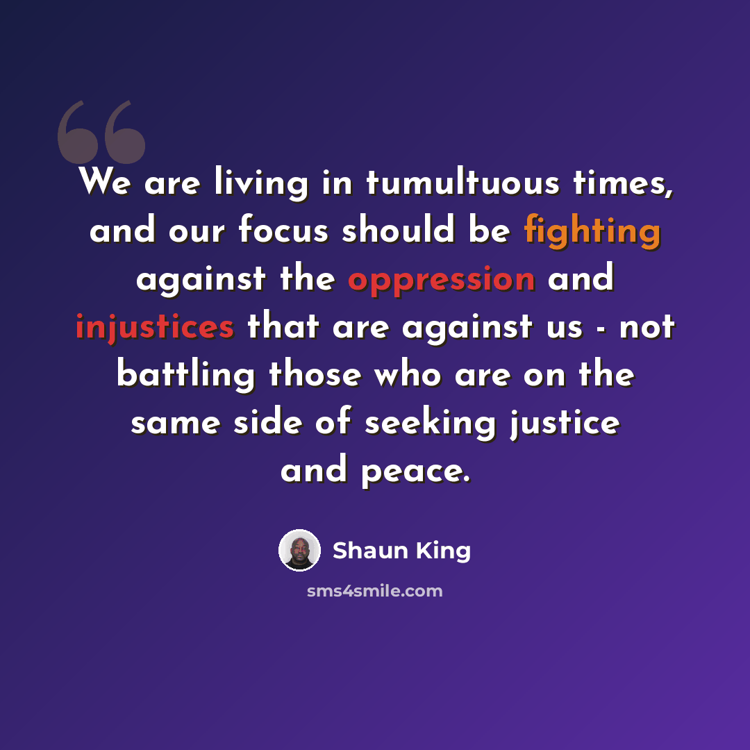 “We are living in tumultuous times, and our focus should be fighting against the oppression and injustices that are against us - not battling those who are on the same side of seeking justice and peace.” quote by Shaun King