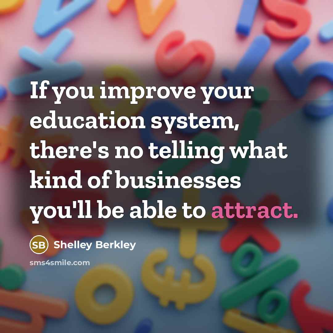 “If you improve your education system, there's no telling what kind of businesses you'll be able to attract.” quote by Shelley Berkley