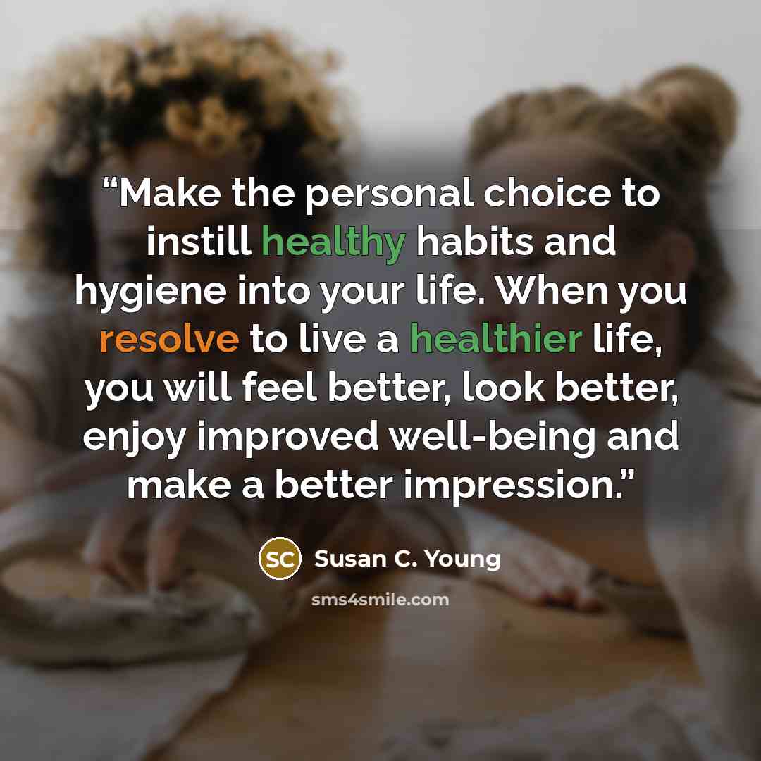 “Make the personal choice to instill healthy habits and hygiene into your life. When you resolve to live a healthier life, you will feel better, look better, enjoy improved well-being and make a better impression.” quote by Susan C. Young