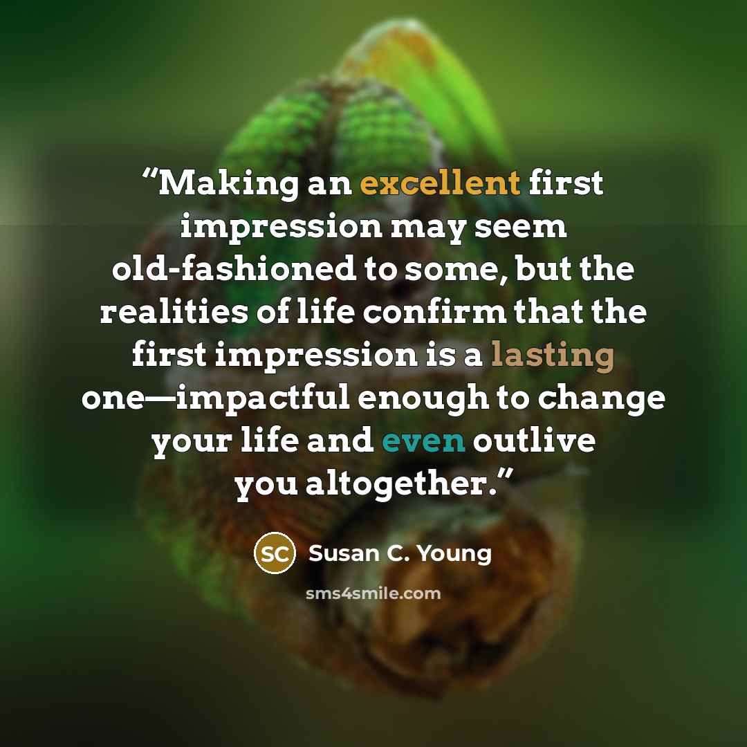 “Making an excellent first impression may seem old-fashioned to some, but the realities of life confirm that the first impression is a lasting one—impactful enough to change your life and even outlive you altogether.” quote by Susan C. Young