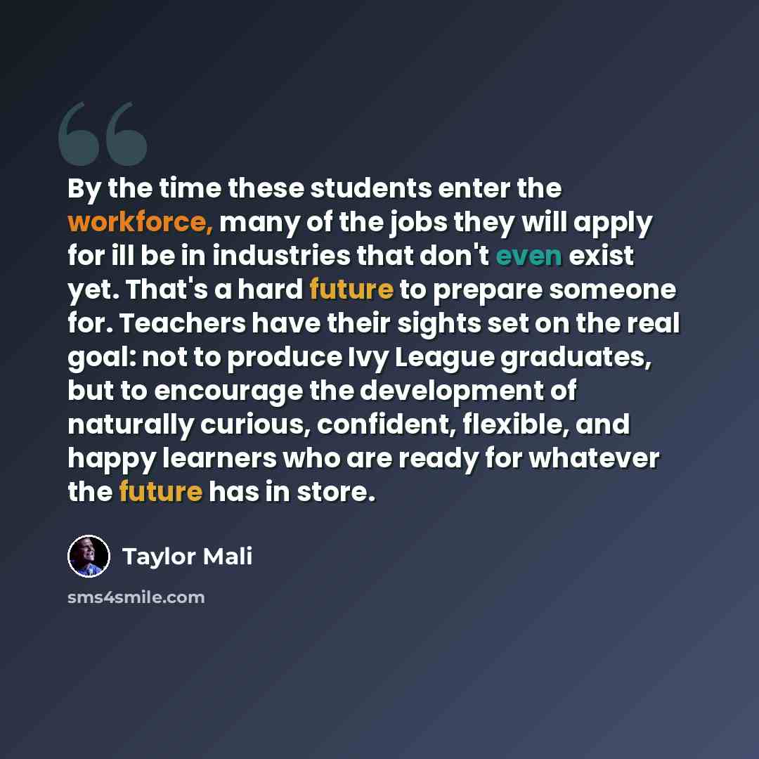 “By the time these students enter the workforce, many of the jobs they will apply for ill be in industries that don't even exist yet. That's a hard future to prepare someone for. Teachers have their sights set on the real goal: not to produce Ivy League graduates, but to encourage the development…” quote by Taylor Mali