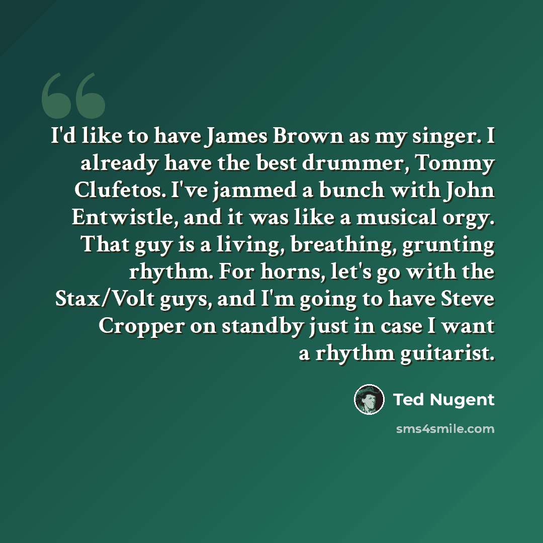 “I'd like to have James Brown as my singer. I already have the best drummer, Tommy Clufetos. I've jammed a bunch with John Entwistle, and it was like a musical orgy. That guy is a living, breathing, grunting rhythm. For horns, let's go with the Stax/Volt guys, and I'm going to have Steve Cropper on…” quote by Ted Nugent