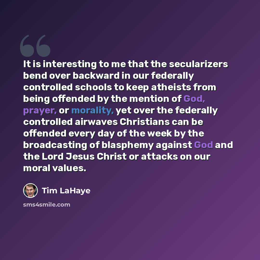 “It is interesting to me that the secularizers bend over backward in our federally controlled schools to keep atheists from being offended by the mention of God, prayer, or morality, yet over the federally controlled airwaves Christians can be offended every day of the week by the broadcasting of…” quote by Tim LaHaye