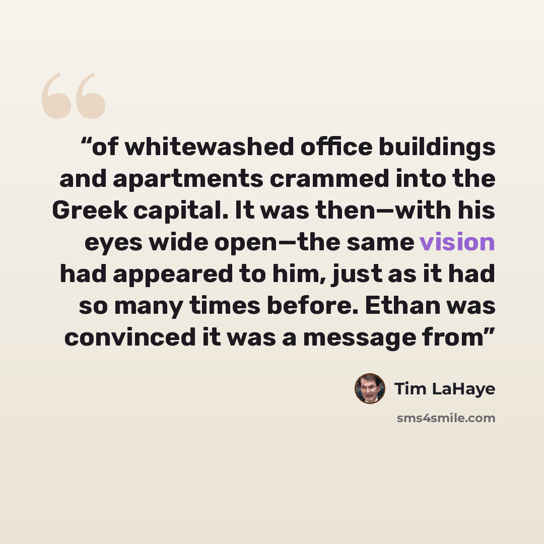 “of whitewashed office buildings and apartments crammed into the Greek capital. It was then—with his eyes wide open—the same vision had appeared to him, just as it had so many times before. Ethan was convinced it was a message from” quote by Tim LaHaye