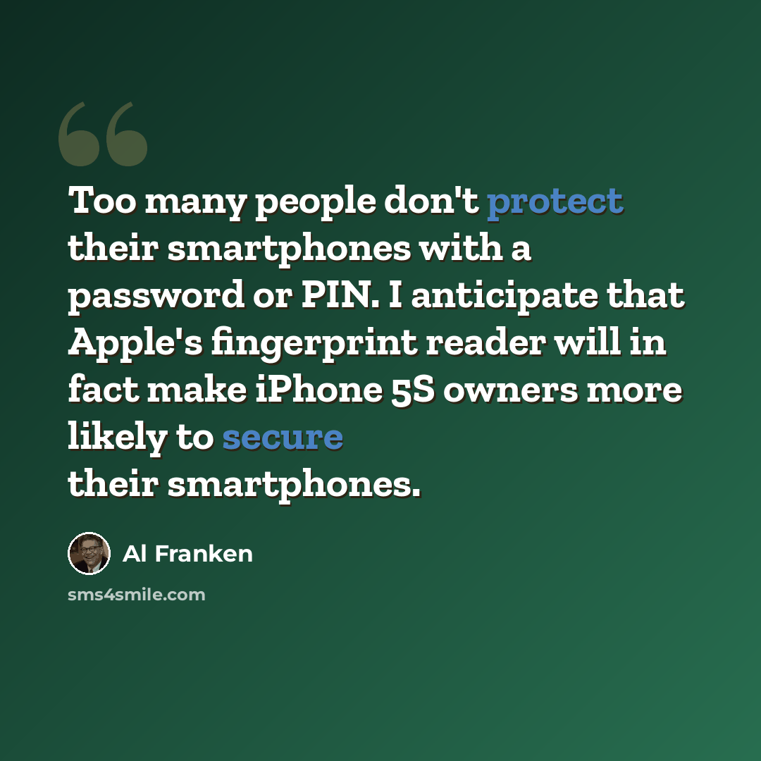 “Too many people don't protect their smartphones with a password or PIN. I anticipate that Apple's fingerprint reader will in fact make iPhone 5S owners more likely to secure their smartphones.” quote by Al Franken