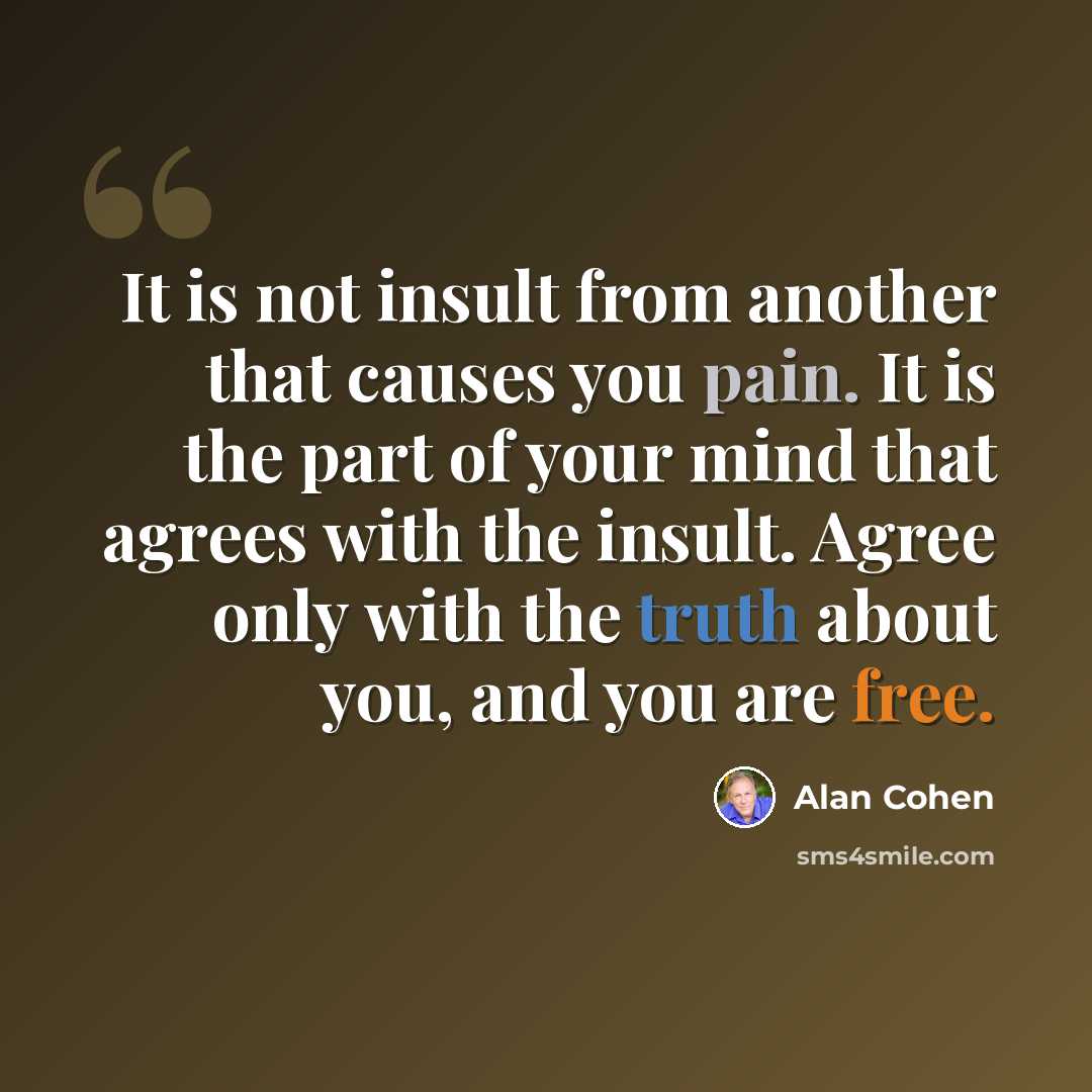 “It is not insult from another that causes you pain. It is the part of your mind that agrees with the insult. Agree only with the truth about you, and you are free.” quote by Alan Cohen