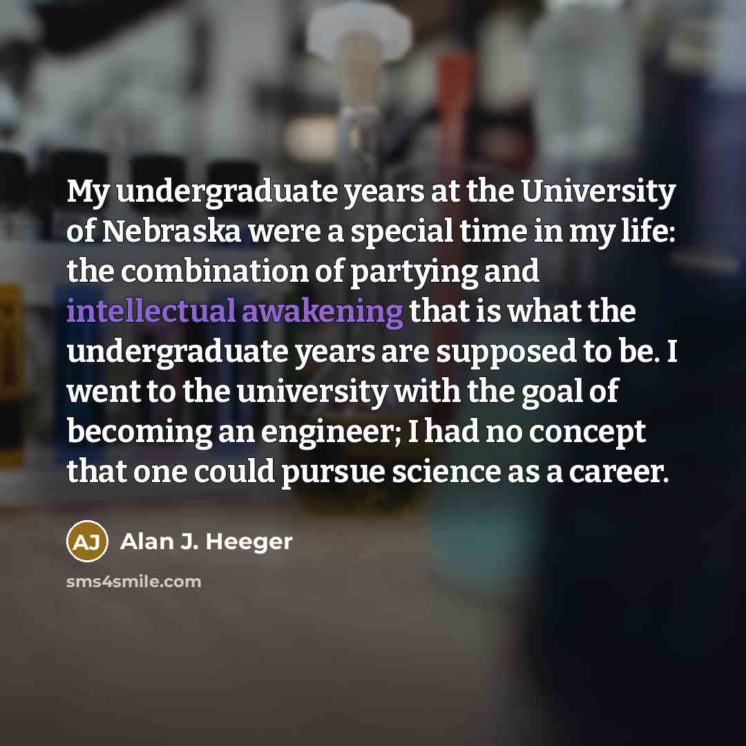 “My undergraduate years at the University of Nebraska were a special time in my life: the combination of partying and intellectual awakening that is what the undergraduate years are supposed to be. I went to the university with the goal of becoming an engineer; I had no concept that one could…” quote by Alan J. Heeger