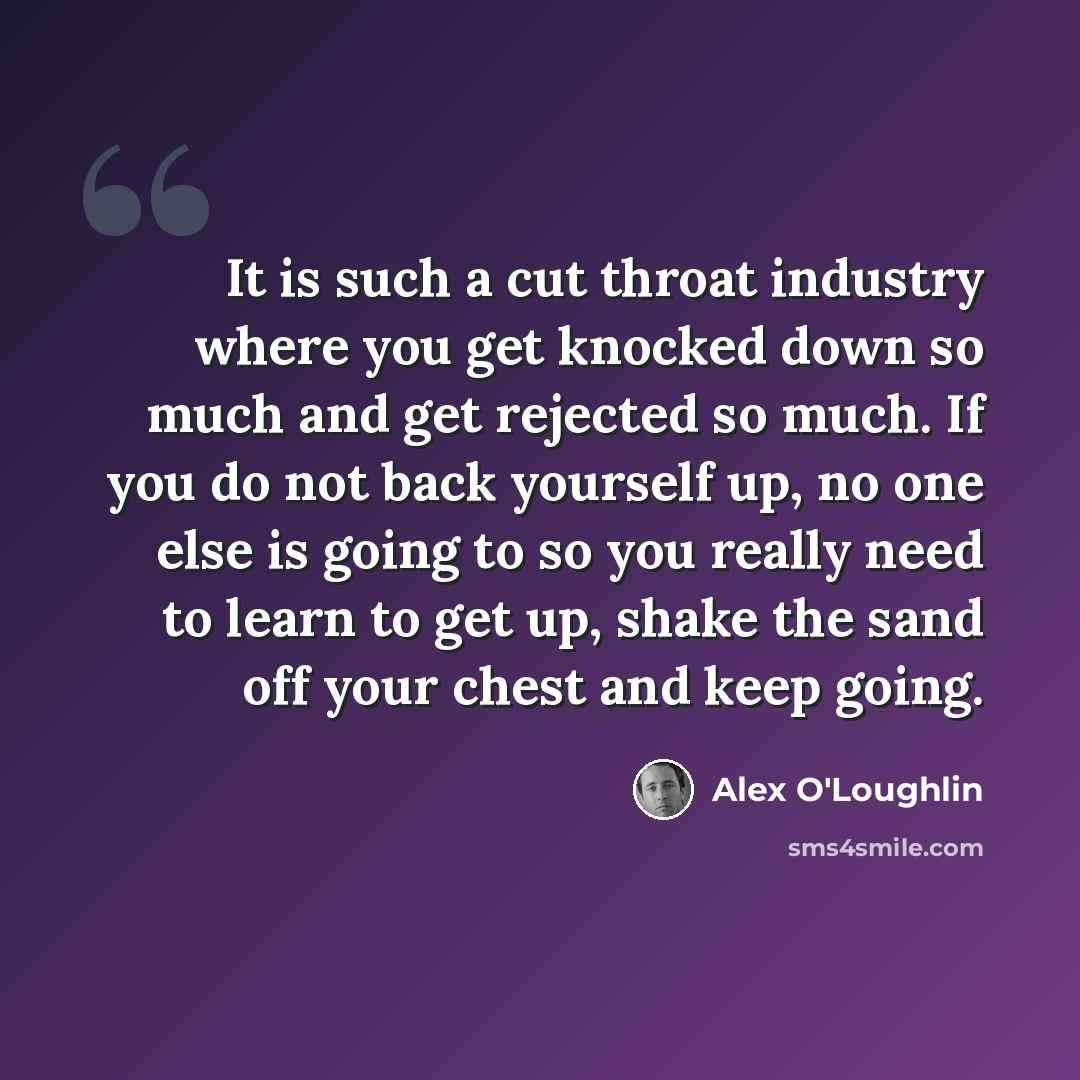 “It is such a cut throat industry where you get knocked down so much and get rejected so much. If you do not back yourself up, no one else is going to so you really need to learn to get up, shake the sand off your chest and keep going.” quote by Alex O'Loughlin