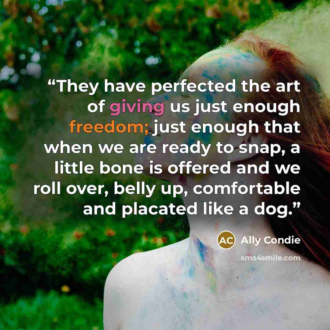 “They have perfected the art of giving us just enough freedom; just enough that when we are ready to snap, a little bone is offered and we roll over, belly up, comfortable and placated like a dog.” quote by Ally Condie
