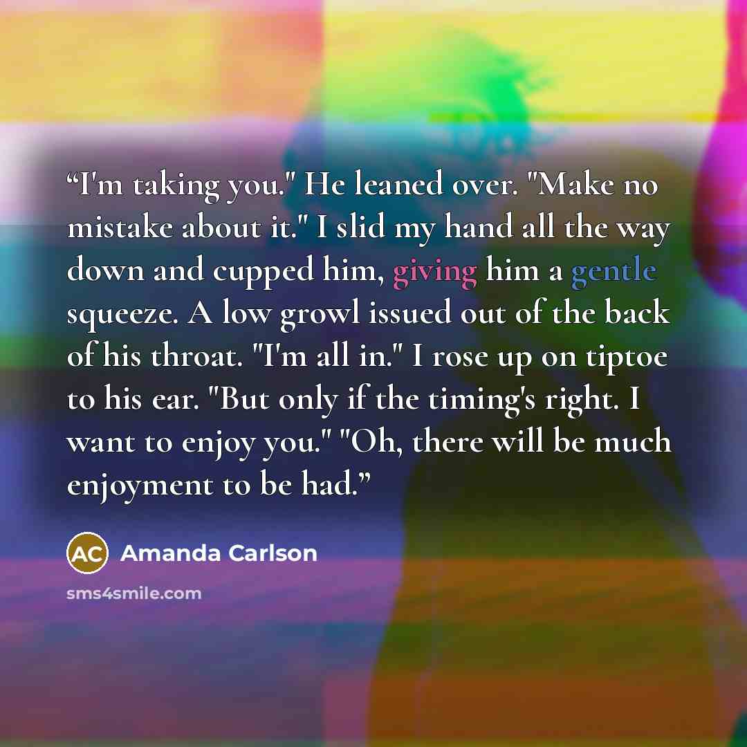 “I'm taking you." He leaned over. "Make no mistake about it." I slid my hand all the way down and cupped him, giving him a gentle squeeze. A low growl issued out of the back of his throat. "I'm all in." I rose up on tiptoe to his ear. "But only if the timing's right. I want to enjoy you." "Oh…” quote by Amanda Carlson