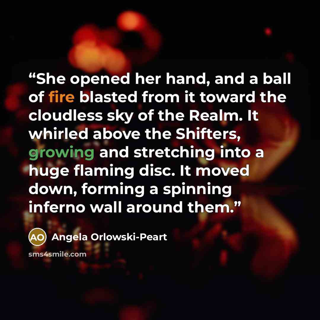 “She opened her hand, and a ball of fire blasted from it toward the cloudless sky of the Realm. It whirled above the Shifters, growing and stretching into a huge flaming disc. It moved down, forming a spinning inferno wall around them.” quote by Angela Orlowski-Peart