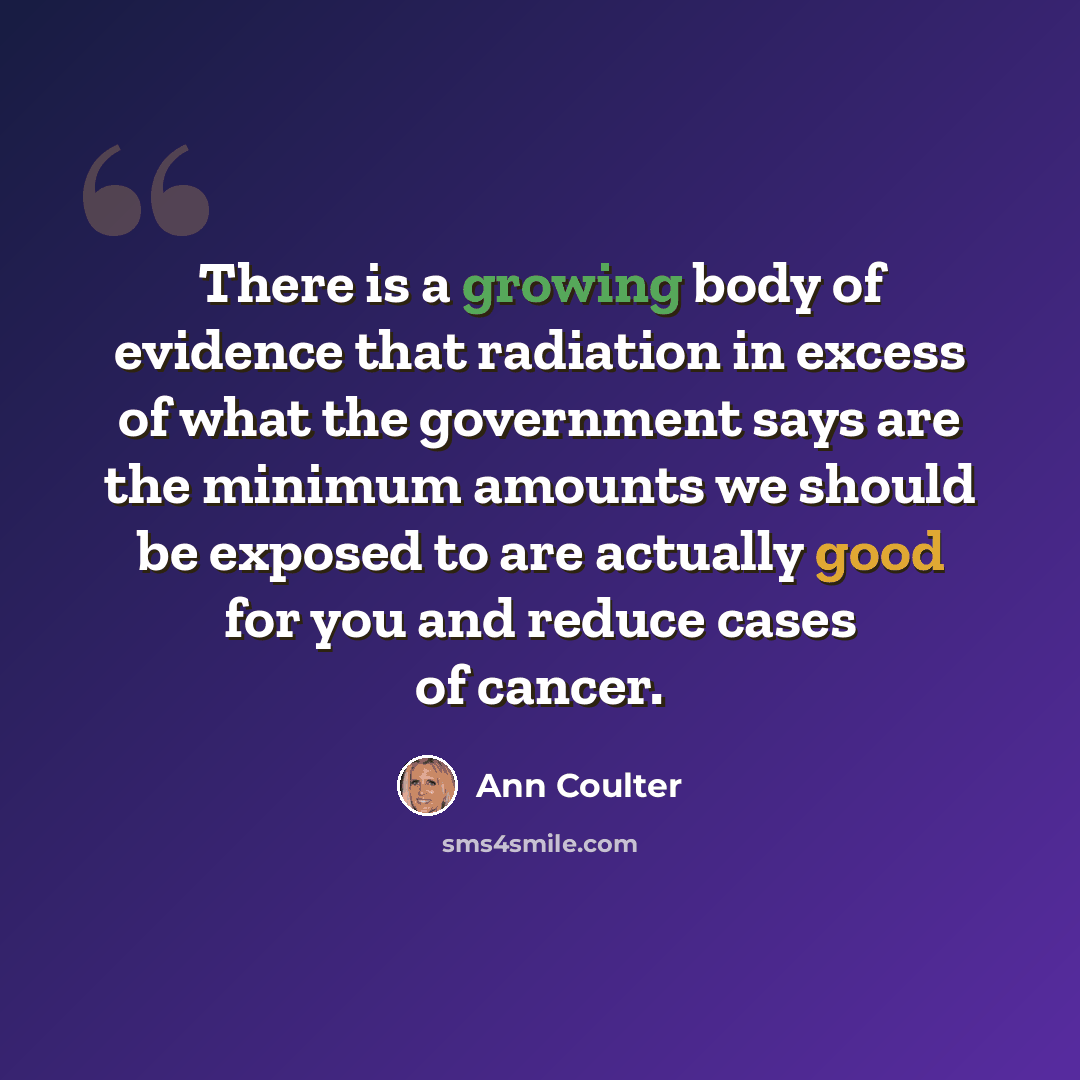 “There is a growing body of evidence that radiation in excess of what the government says are the minimum amounts we should be exposed to are actually good for you and reduce cases of cancer.” quote by Ann Coulter