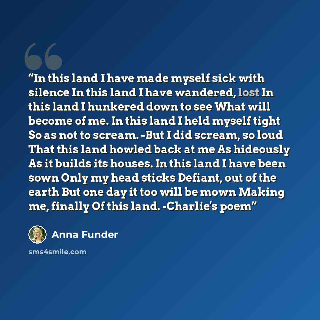 “In this land I have made myself sick with silence In this land I have wandered, lost In this land I hunkered down to see What will become of me. In this land I held myself tight So as not to scream. -But I did scream, so loud That this land howled back at me As hideously As it builds its houses…” quote by Anna Funder