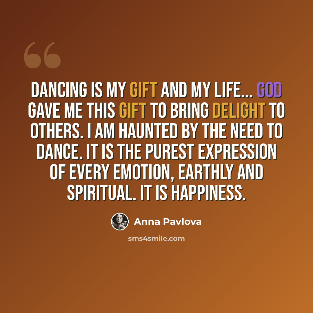 “Dancing is my gift and my life... God gave me this gift to bring delight to others. I am haunted by the need to dance. It is the purest expression of every emotion, earthly and spiritual. It is happiness.” quote by Anna Pavlova