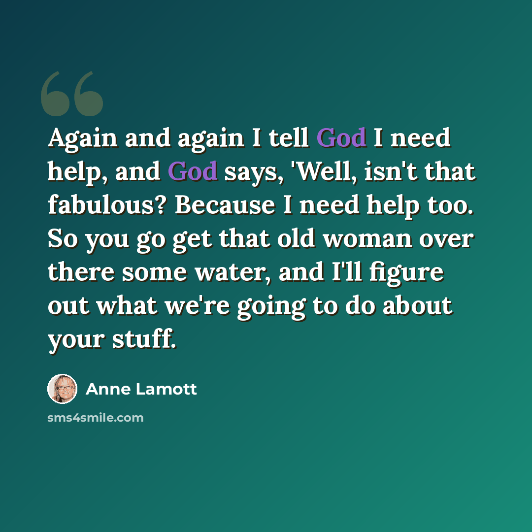 “Again and again I tell God I need help, and God says, 'Well, isn't that fabulous? Because I need help too. So you go get that old woman over there some water, and I'll figure out what we're going to do about your stuff.” quote by Anne Lamott